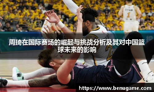 周琦在国际赛场的崛起与挑战分析及其对中国篮球未来的影响
