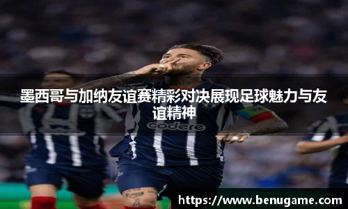 墨西哥与加纳友谊赛精彩对决展现足球魅力与友谊精神